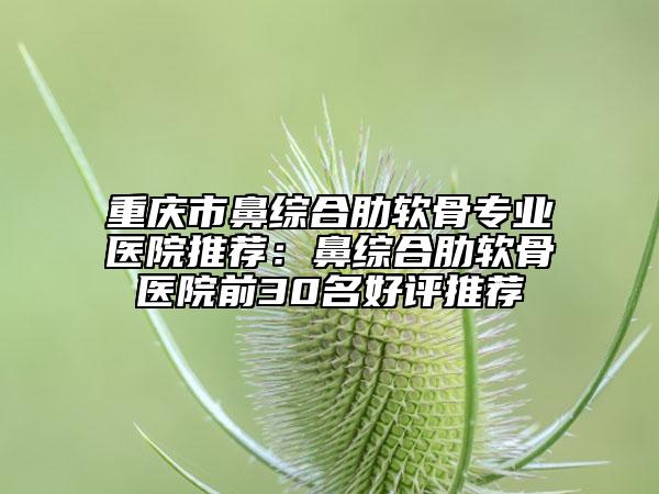 重庆市鼻综合肋软骨专业医院推荐：鼻综合肋软骨医院前30名好评推荐