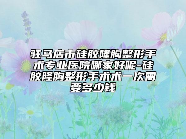 驻马店市硅胶隆胸整形手术专业医院哪家好呢-硅胶隆胸整形手术术一次需要多少钱