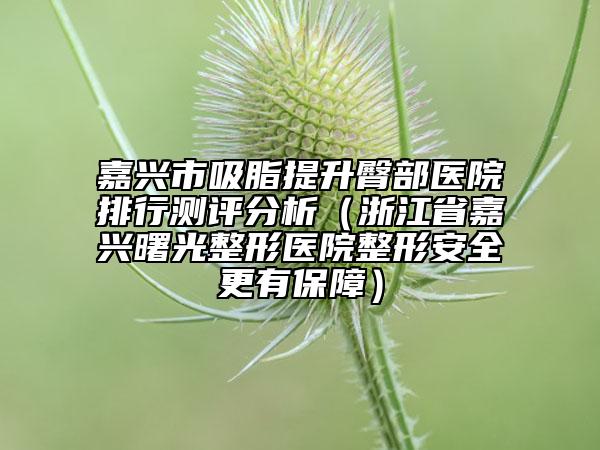 嘉兴市吸脂提升臀部医院排行测评分析（浙江省嘉兴曙光整形医院整形安全更有保障）