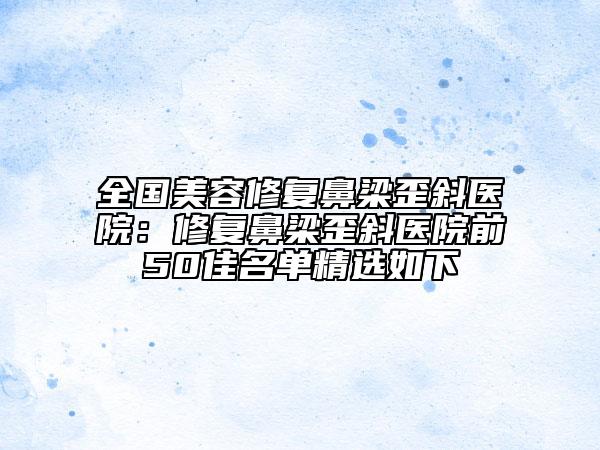 全国美容修复鼻梁歪斜医院：修复鼻梁歪斜医院前50佳名单精选如下