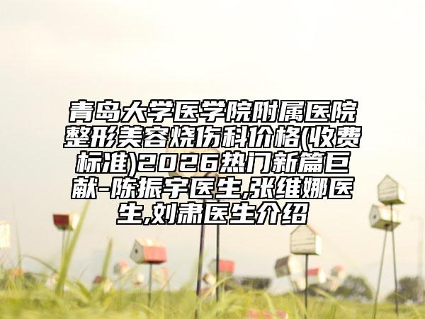 青岛大学医学院附属医院整形美容烧伤科价格(收费标准)2026热门新篇巨献-陈振宇医生,张维娜医生,刘肃医生介绍