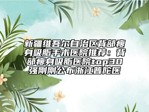 新疆维吾尔自治区背部瘦身吸脂手术医院推荐：背部瘦身吸脂医院top30强刚刚公布浙江普陀医