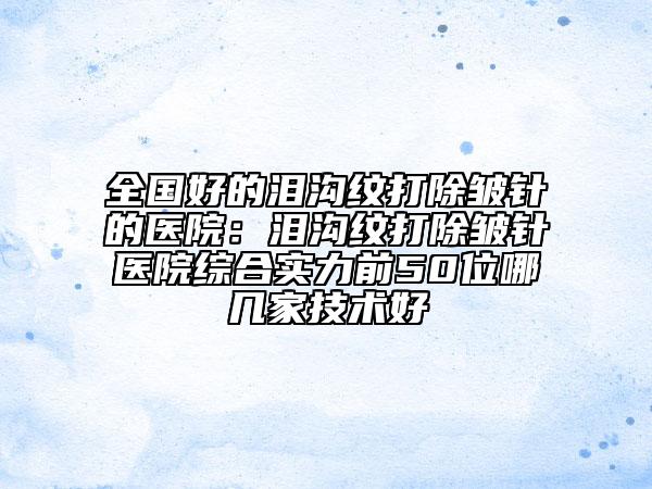 全国好的泪沟纹打除皱针的医院：泪沟纹打除皱针医院综合实力前50位哪几家技术好