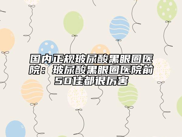 国内正规玻尿酸黑眼圈医院：玻尿酸黑眼圈医院前50佳都很厉害