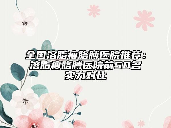 全国溶脂瘦胳膊医院推荐：溶脂瘦胳膊医院前50名实力对比