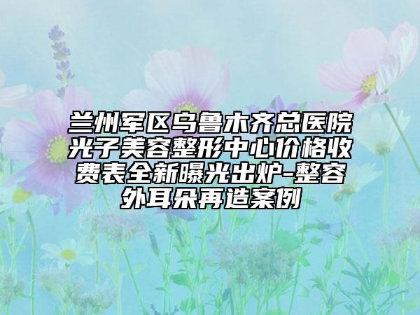 兰州军区乌鲁木齐总医院光子美容整形中心价格收费表全新曝光出炉-整容外耳朵再造案例