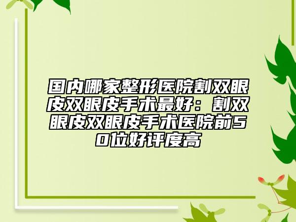 国内哪家整形医院割双眼皮双眼皮手术最好：割双眼皮双眼皮手术医院前50位好评度高
