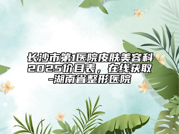 长沙市第1医院皮肤美容科2025价目表，在线获取-湖南省整形医院