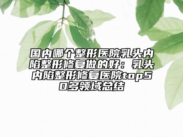 国内哪个整形医院乳头内陷整形修复做的好：乳头内陷整形修复医院top50多领域总结