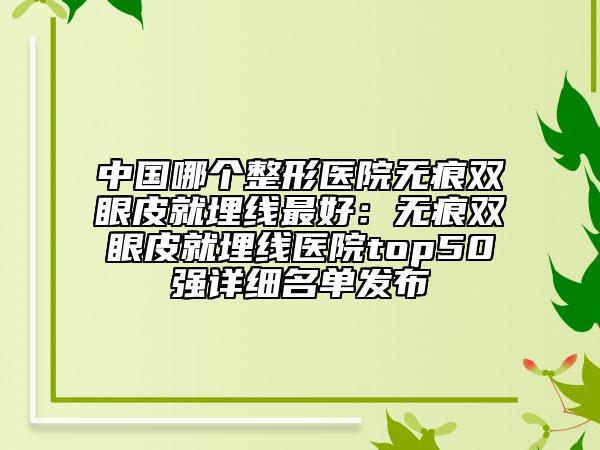 中国哪个整形医院无痕双眼皮就埋线最好：无痕双眼皮就埋线医院top50强详细名单发布
