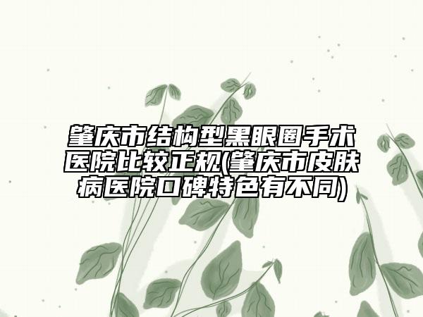肇庆市结构型黑眼圈手术医院比较正规(肇庆市皮肤病医院口碑特色有不同)
