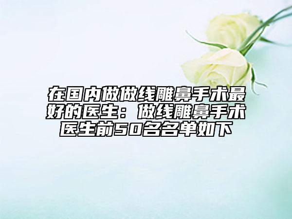 在国内做做线雕鼻手术最好的医生：做线雕鼻手术医生前50名名单如下
