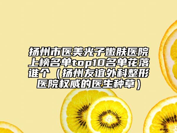 扬州市医美光子嫩肤医院上榜名单top10名单花落谁个（扬州友谊外科整形医院权威的医生种草）