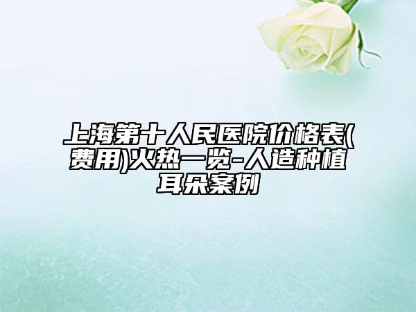 上海第十人民医院价格表(费用)火热一览-人造种植耳朵案例