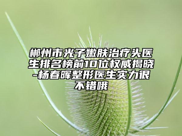 郴州市光子嫩肤治疗头医生排名榜前10位权威揭晓-杨春晖整形医生实力很不错哦