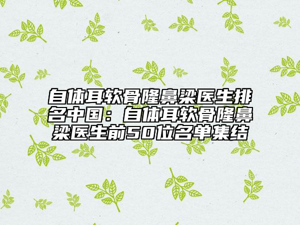 自体耳软骨隆鼻梁医生排名中国：自体耳软骨隆鼻梁医生前50位名单集结