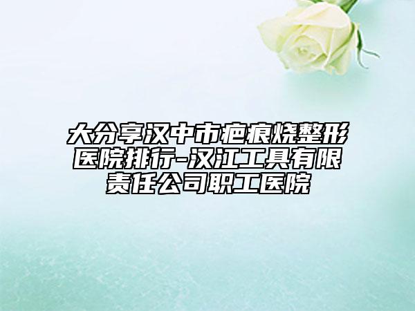 大分享汉中市疤痕烧整形医院排行-汉江工具有限责任公司职工医院