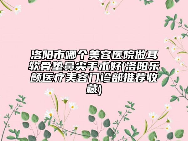 洛阳市哪个美容医院做耳软骨垫鼻尖手术好(洛阳乐颜医疗美容门诊部推荐收藏)
