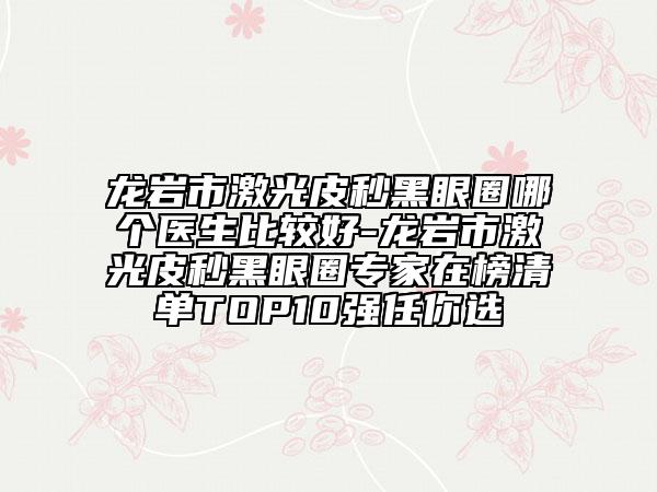 龙岩市激光皮秒黑眼圈哪个医生比较好-龙岩市激光皮秒黑眼圈专家在榜清单TOP10强任你选