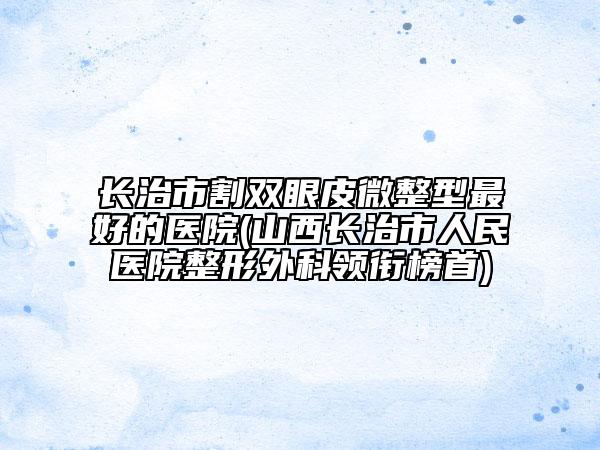 长治市割双眼皮微整型最好的医院(山西长治市人民医院整形外科领衔榜首)