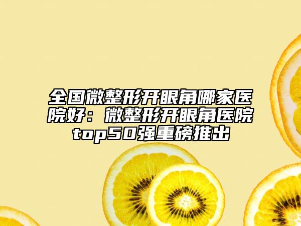 全国微整形开眼角哪家医院好：微整形开眼角医院top50强重磅推出