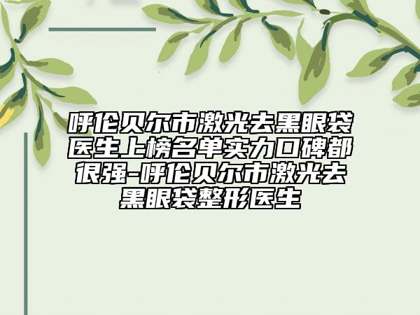 呼伦贝尔市激光去黑眼袋医生上榜名单实力口碑都很强-呼伦贝尔市激光去黑眼袋整形医生