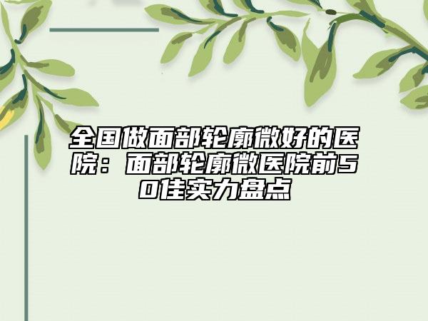 全国做面部轮廓微好的医院：面部轮廓微医院前50佳实力盘点