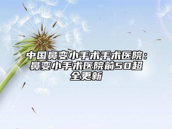 中国鼻变小手术手术医院：鼻变小手术医院前50超全更新