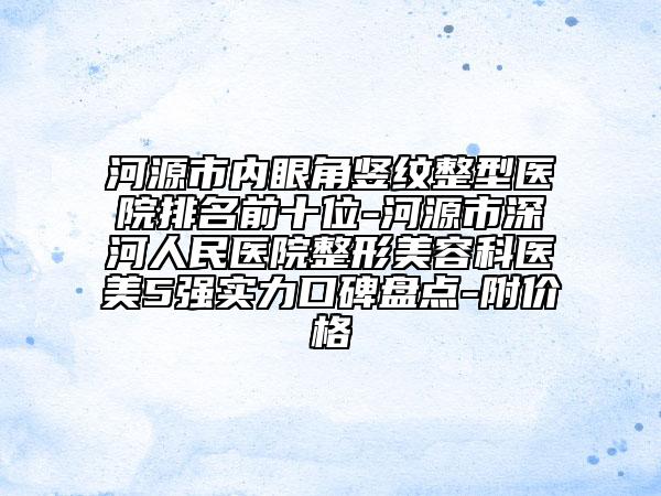 河源市内眼角竖纹整型医院排名前十位-河源市深河人民医院整形美容科医美5强实力口碑盘点-附价格