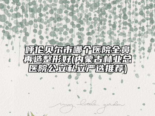 呼伦贝尔市哪个医院全鼻再造整形好(内蒙古林业总医院公立私立严选推荐)