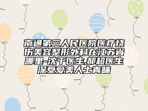 南通第三人民医院医疗烧伤美容整形外科在江苏省哪里-沈干医生,郝超医生深受爱美人士青睐