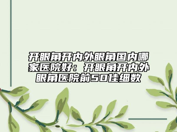 开眼角开内外眼角国内哪家医院好：开眼角开内外眼角医院前50佳细数