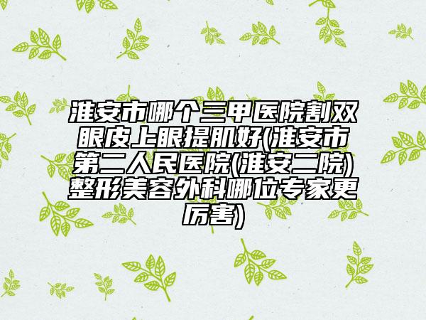 淮安市哪个三甲医院割双眼皮上眼提肌好(淮安市第二人民医院(淮安二院)整形美容外科哪位专家更厉害)