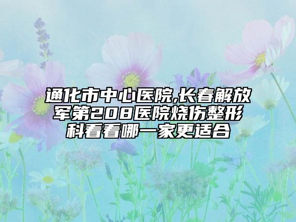 通化市中心医院,长春解放军第208医院烧伤整形科看看哪一家更适合