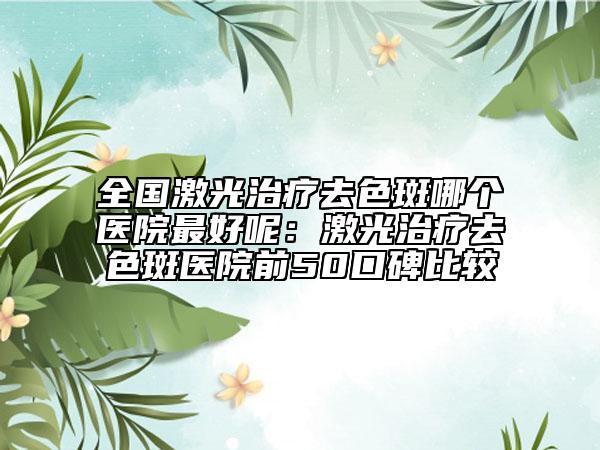 全国激光治疗去色斑哪个医院最好呢：激光治疗去色斑医院前50口碑比较