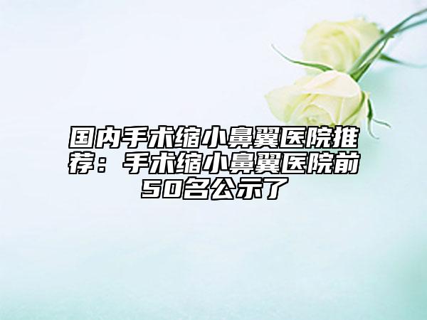国内手术缩小鼻翼医院推荐：手术缩小鼻翼医院前50名公示了