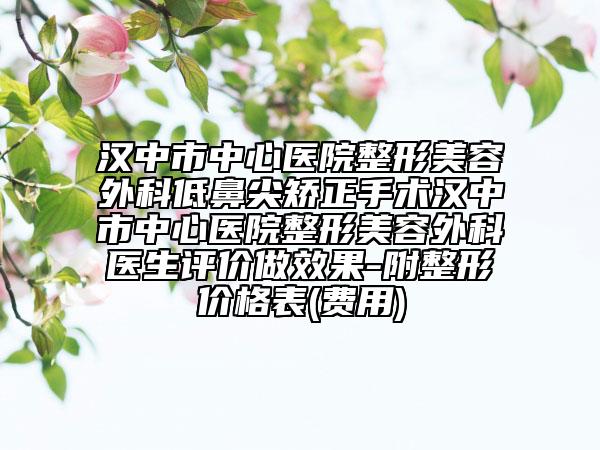 汉中市中心医院整形美容外科低鼻尖矫正手术汉中市中心医院整形美容外科医生评价做效果-附整形价格表(费用)