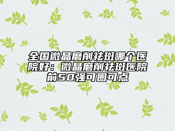 全国微晶磨削祛斑哪个医院好：微晶磨削祛斑医院前50强可圈可点