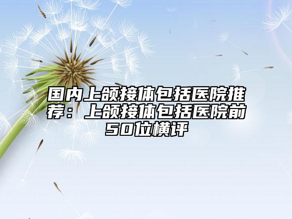 国内上颌接体包括医院推荐：上颌接体包括医院前50位横评
