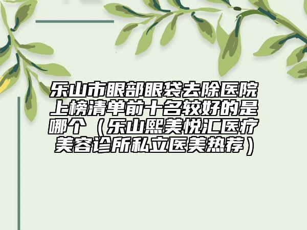 乐山市眼部眼袋去除医院上榜清单前十名较好的是哪个（乐山熙美悦汇医疗美容诊所私立医美热荐）