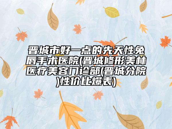晋城市好一点的先天性兔唇手术医院(晋城修形美林医疗美容门诊部(晋城分院)性价比爆表)