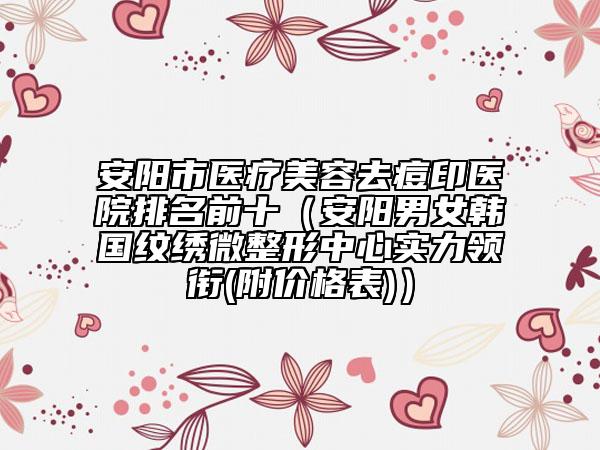 安阳市医疗美容去痘印医院排名前十（安阳男女韩国纹绣微整形中心实力领衔(附价格表)）