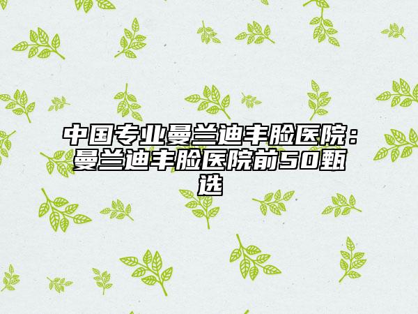 中国专业曼兰迪丰脸医院：曼兰迪丰脸医院前50甄选