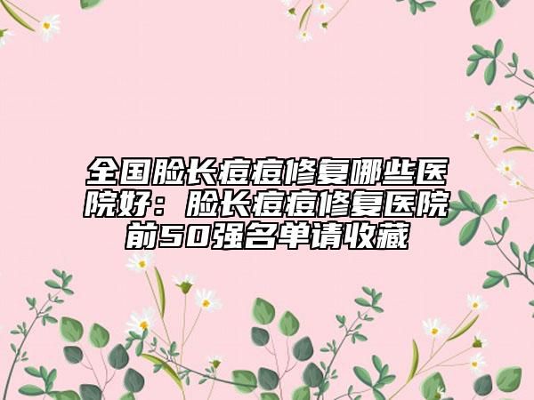 全国脸长痘痘修复哪些医院好：脸长痘痘修复医院前50强名单请收藏