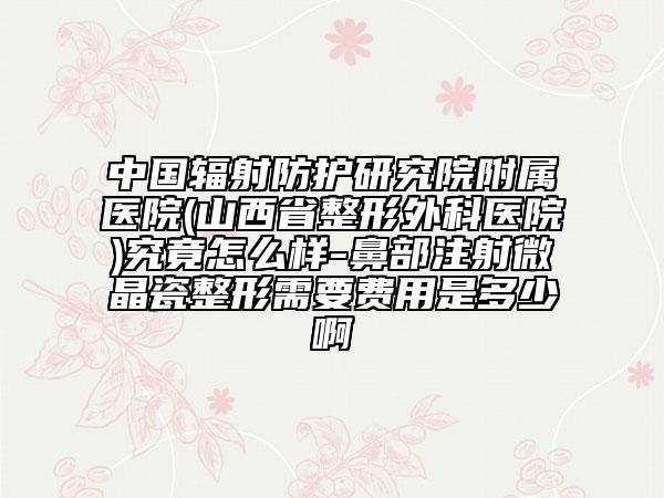 中国辐射防护研究院附属医院(山西省整形外科医院)究竟怎么样-鼻部注射微晶瓷整形需要费用是多少啊