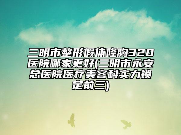 三明市整形假体隆胸320医院哪家更好(三明市永安总医院医疗美容科实力锁定前三)