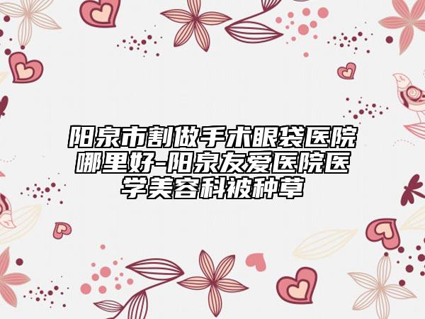 阳泉市割做手术眼袋医院哪里好-阳泉友爱医院医学美容科被种草