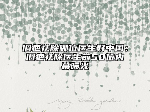 旧疤祛除哪位医生好中国：旧疤祛除医生前50位内幕曝光