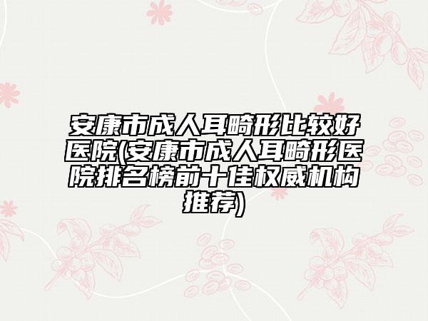 安康市成人耳畸形比较好医院(安康市成人耳畸形医院排名榜前十佳权威机构推荐)