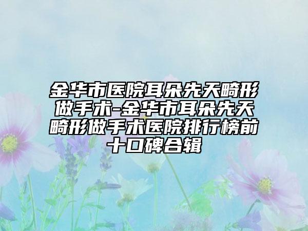 金华市医院耳朵先天畸形做手术-金华市耳朵先天畸形做手术医院排行榜前十口碑合辑